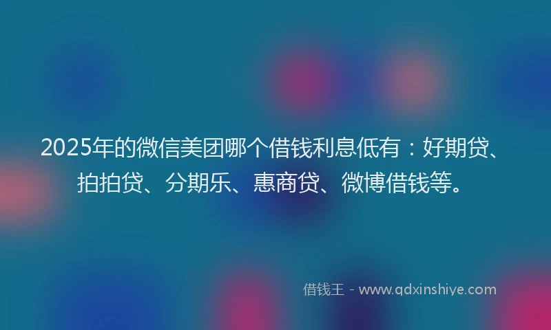 2025年的微信美团哪个借钱利息低有：好期贷、拍拍贷、分期乐、惠商贷、微博借钱等。
