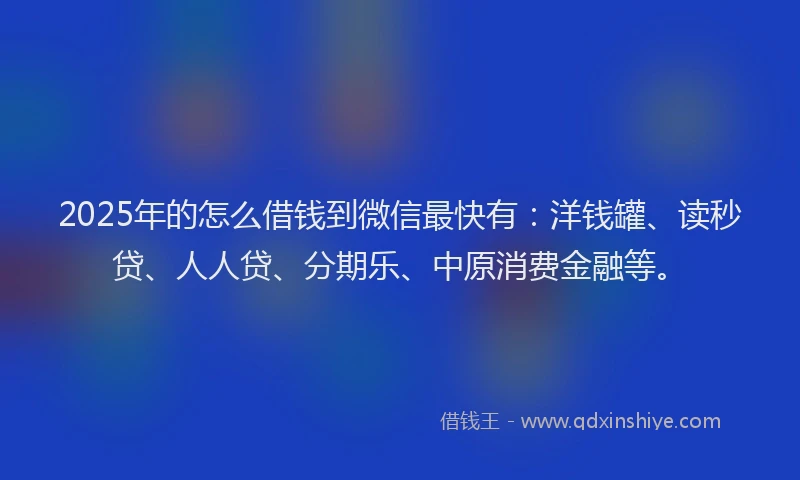 2025年的怎么借钱到微信最快有：洋钱罐、读秒贷、人人贷、分期乐、中原消费金融等。