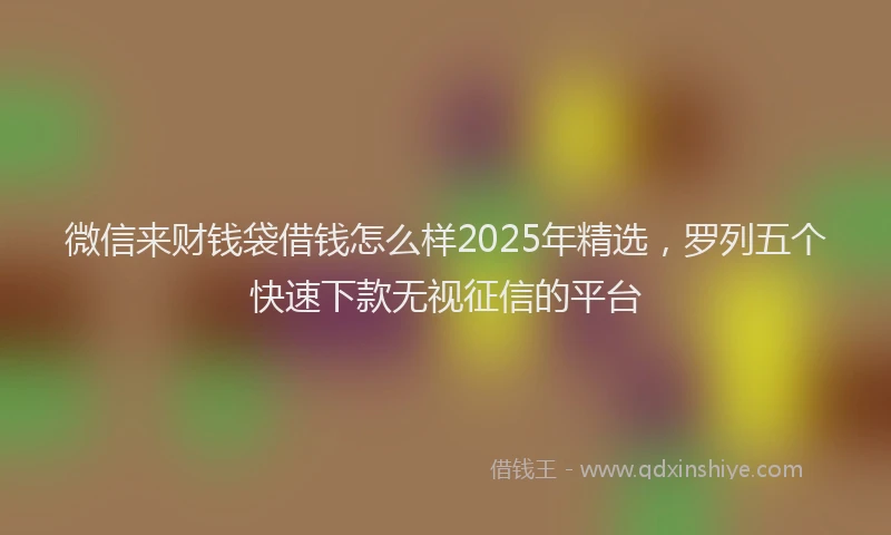 微信来财钱袋借钱怎么样2025年精选，罗列五个快速下款无视征信的平台