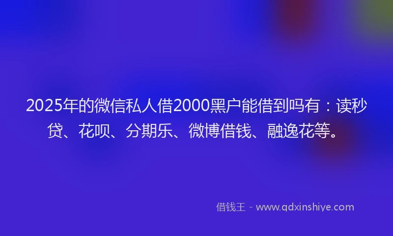 2025年的微信私人借2000黑户能借到吗有：读秒贷、花呗、分期乐、微博借钱、融逸花等。