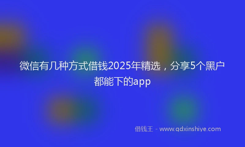 微信有几种方式借钱2025年精选，分享5个黑户都能下的app