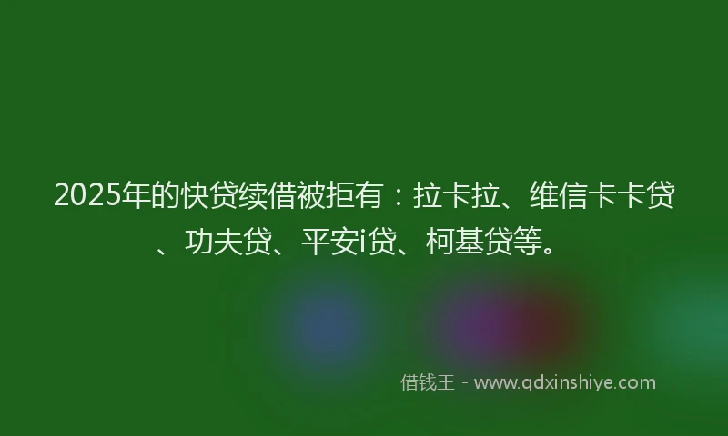 2025年的快贷续借被拒有：拉卡拉、维信卡卡贷、功夫贷、平安i贷、柯基贷等。