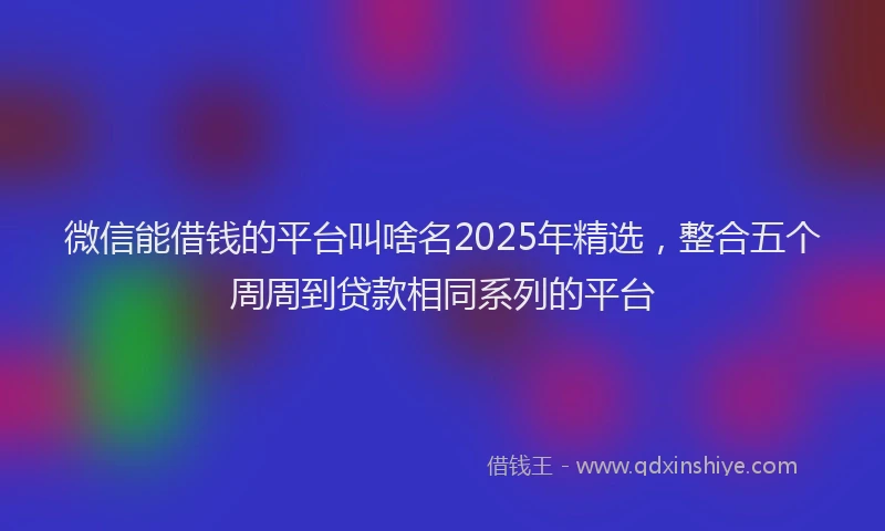 微信能借钱的平台叫啥名2025年精选，整合五个周周到贷款相同系列的平台