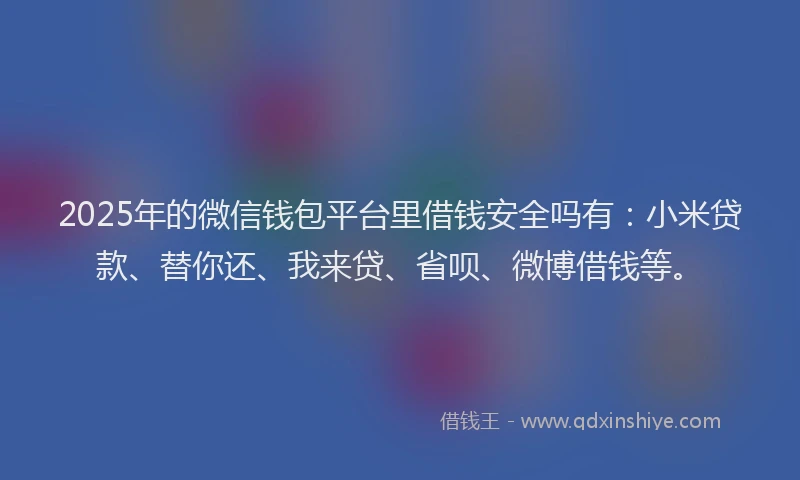 2025年的微信钱包平台里借钱安全吗有：小米贷款、替你还、我来贷、省呗、微博借钱等。