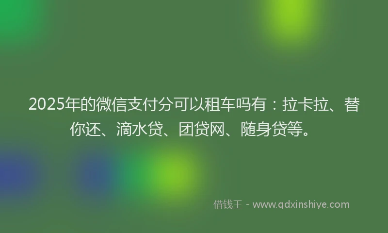 2025年的微信支付分可以租车吗有：拉卡拉、替你还、滴水贷、团贷网、随身贷等。