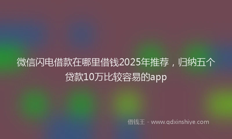 微信闪电借款在哪里借钱2025年推荐，归纳五个贷款10万比较容易的app