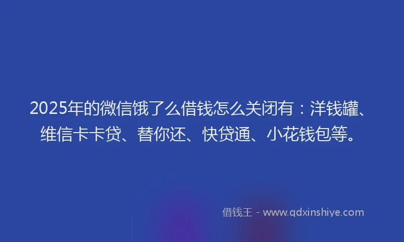2025年的微信饿了么借钱怎么关闭有：洋钱罐、维信卡卡贷、替你还、快贷通、小花钱包等。