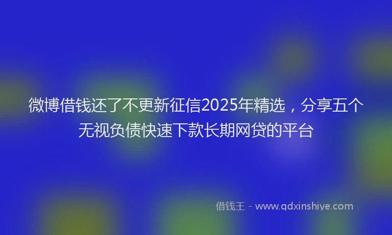 微博借钱还了不更新征信2025年精选，分享五个无视负债快速下款长期网贷的平台