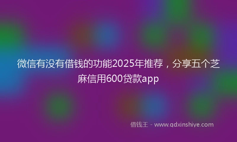 微信有没有借钱的功能2025年推荐，分享五个芝麻信用600贷款app