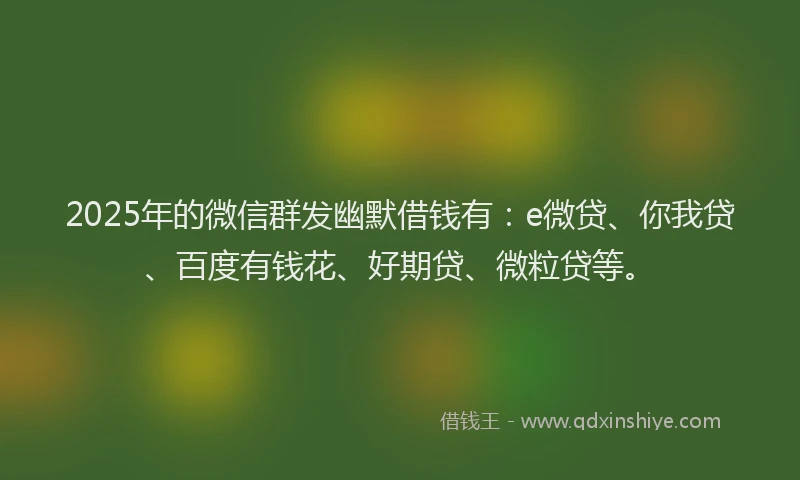 2025年的微信群发幽默借钱有：e微贷、你我贷、百度有钱花、好期贷、微粒贷等。