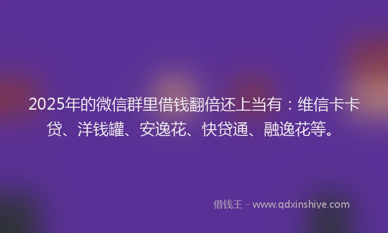 2025年的微信群里借钱翻倍还上当有：维信卡卡贷、洋钱罐、安逸花、快贷通、融逸花等。