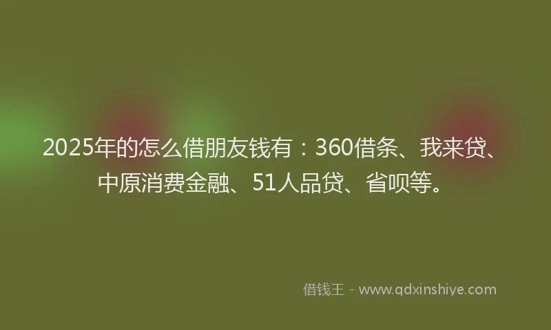 2025年的怎么借朋友钱有：360借条、我来贷、中原消费金融、51人品贷、省呗等。