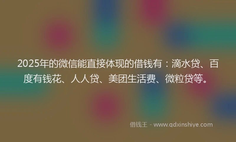 2025年的微信能直接体现的借钱有：滴水贷、百度有钱花、人人贷、美团生活费、微粒贷等。