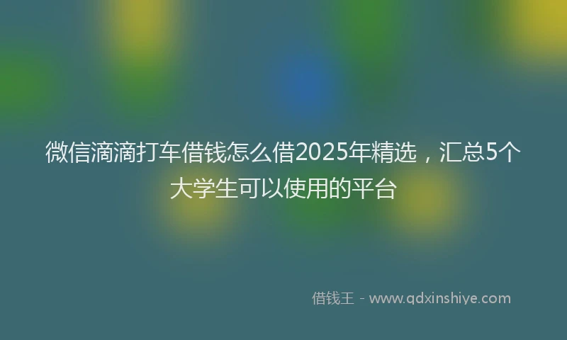 微信滴滴打车借钱怎么借2025年精选，汇总5个大学生可以使用的平台