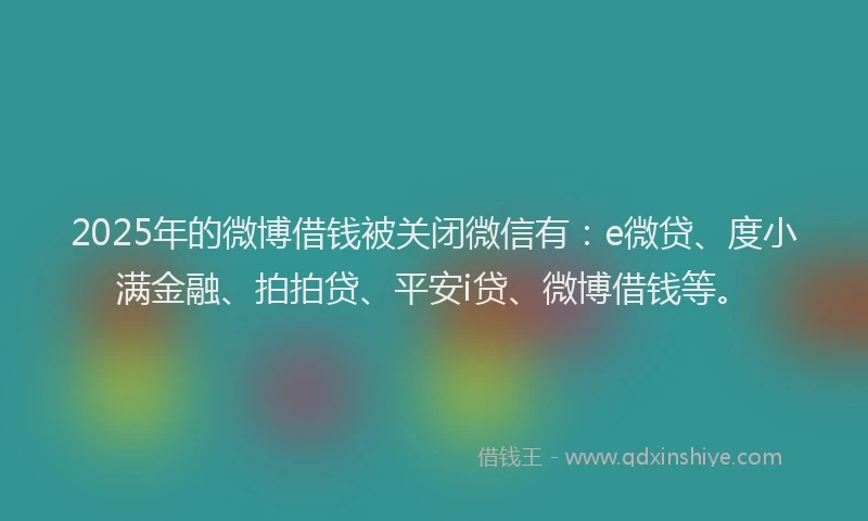 2025年的微博借钱被关闭微信有：e微贷、度小满金融、拍拍贷、平安i贷、微博借钱等。