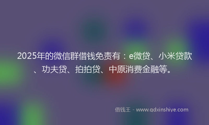 2025年的微信群借钱免责有：e微贷、小米贷款、功夫贷、拍拍贷、中原消费金融等。