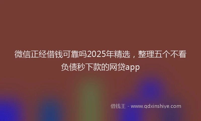微信正经借钱可靠吗2025年精选，整理五个不看负债秒下款的网贷app