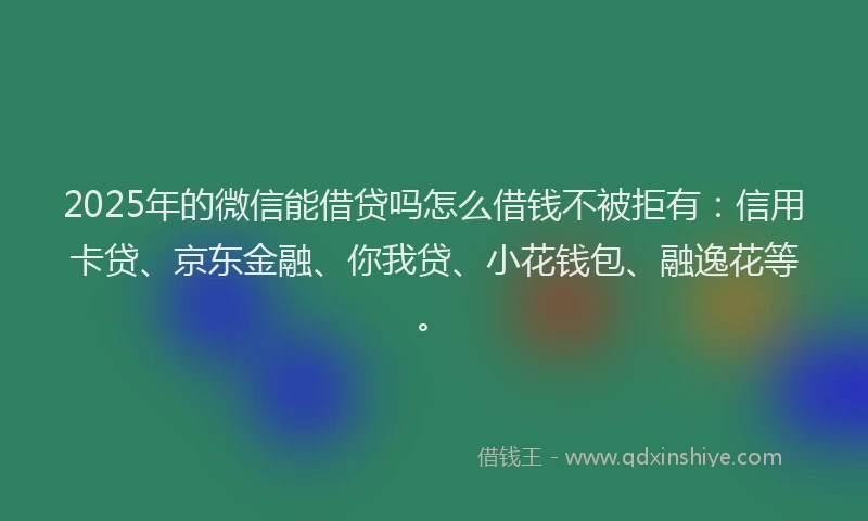 2025年的微信能借贷吗怎么借钱不被拒有：信用卡贷、京东金融、你我贷、小花钱包、融逸花等。