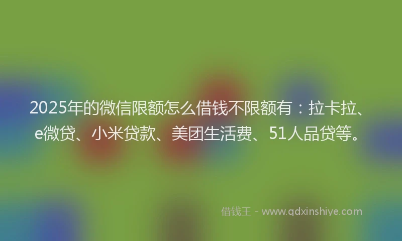 2025年的微信限额怎么借钱不限额有：拉卡拉、e微贷、小米贷款、美团生活费、51人品贷等。