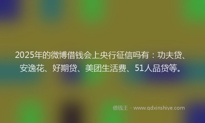 2025年的微博借钱会上央行征信吗有：功夫贷、安逸花、好期贷、美团生活费、51人品贷等。