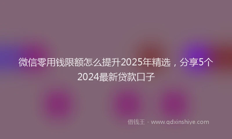 微信零用钱限额怎么提升2025年精选，分享5个2024最新贷款口子