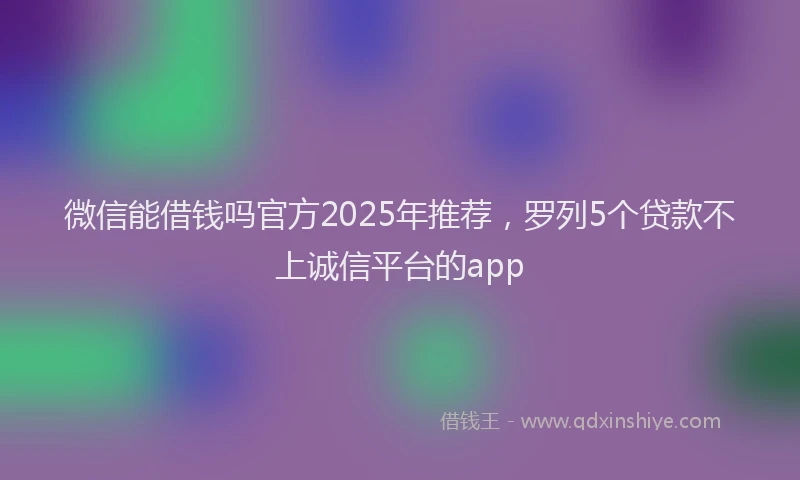 微信能借钱吗官方2025年推荐，罗列5个贷款不上诚信平台的app