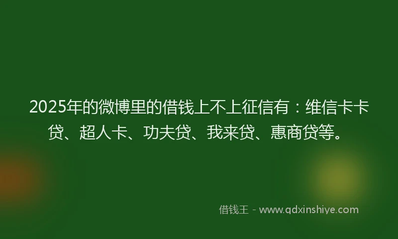 2025年的微博里的借钱上不上征信有：维信卡卡贷、超人卡、功夫贷、我来贷、惠商贷等。