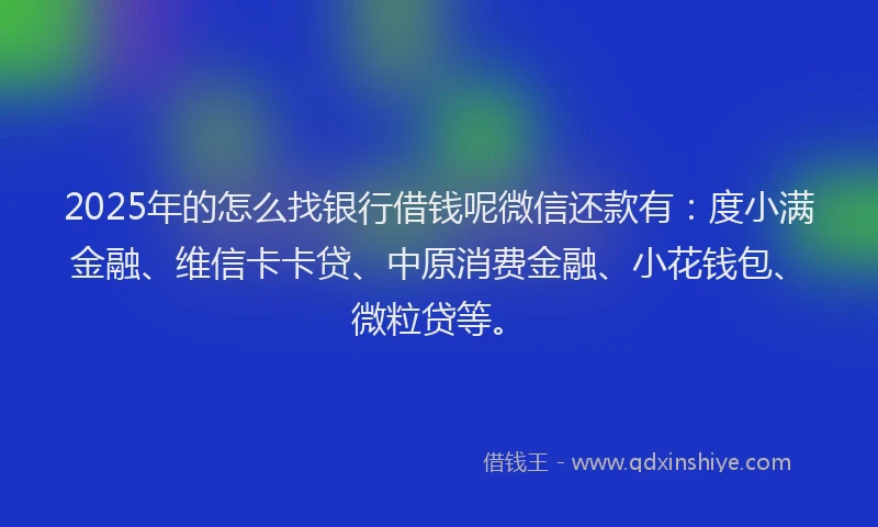 2025年的怎么找银行借钱呢微信还款有：度小满金融、维信卡卡贷、中原消费金融、小花钱包、微粒贷等。