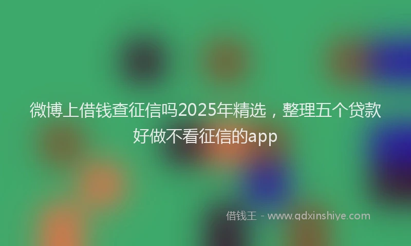 微博上借钱查征信吗2025年精选，整理五个贷款好做不看征信的app