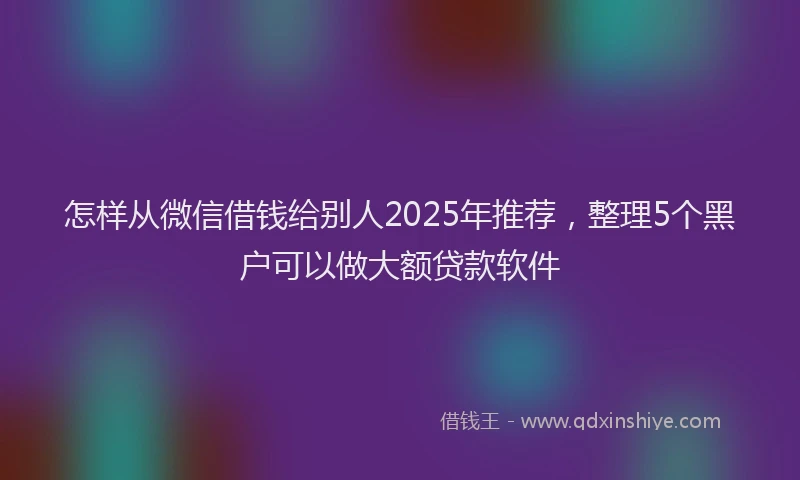 怎样从微信借钱给别人2025年推荐，整理5个黑户可以做大额贷款软件