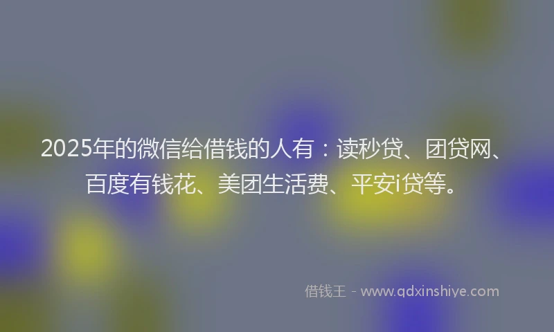 2025年的微信给借钱的人有：读秒贷、团贷网、百度有钱花、美团生活费、平安i贷等。