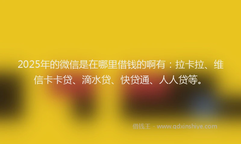 2025年的微信是在哪里借钱的啊有：拉卡拉、维信卡卡贷、滴水贷、快贷通、人人贷等。