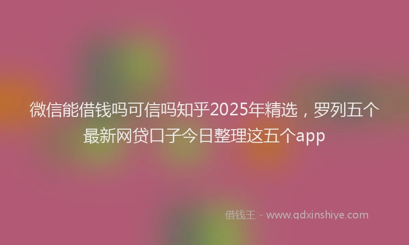 微信能借钱吗可信吗知乎2025年精选，罗列五个最新网贷口子今日整理这五个app