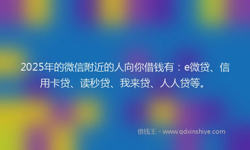 2025年的微信附近的人向你借钱有：e微贷、信用卡贷、读秒贷、我来贷、人人贷等。