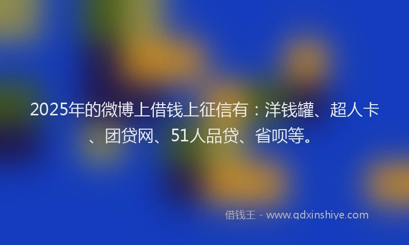 2025年的微博上借钱上征信有：洋钱罐、超人卡、团贷网、51人品贷、省呗等。