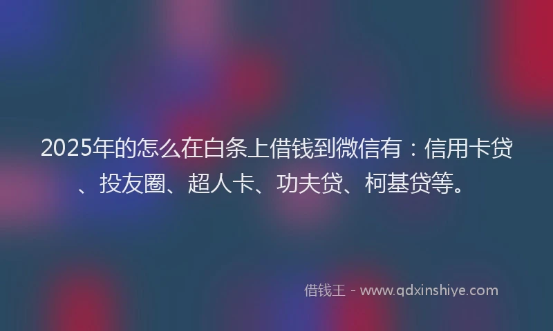 2025年的怎么在白条上借钱到微信有：信用卡贷、投友圈、超人卡、功夫贷、柯基贷等。