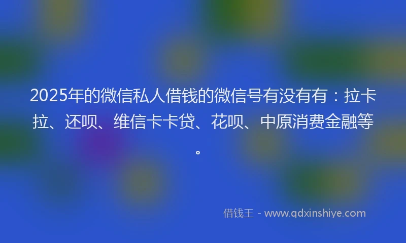 2025年的微信私人借钱的微信号有没有有：拉卡拉、还呗、维信卡卡贷、花呗、中原消费金融等。
