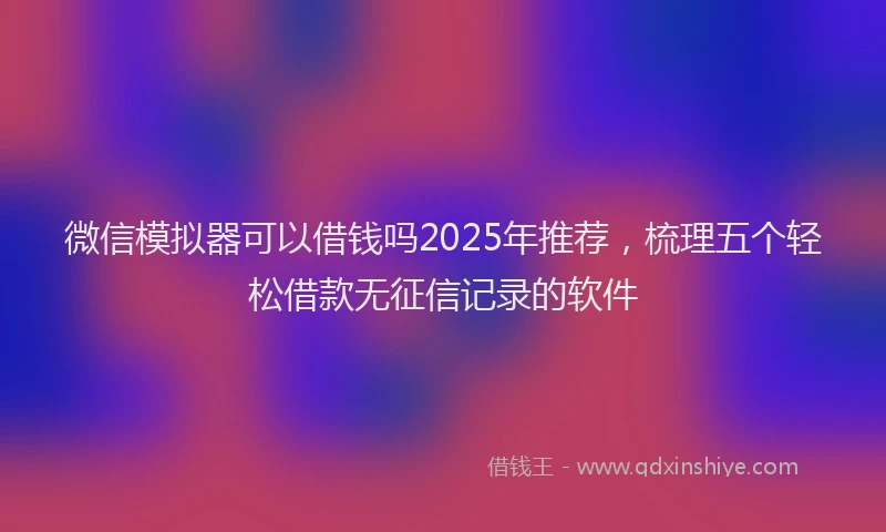 微信模拟器可以借钱吗2025年推荐，梳理五个轻松借款无征信记录的软件