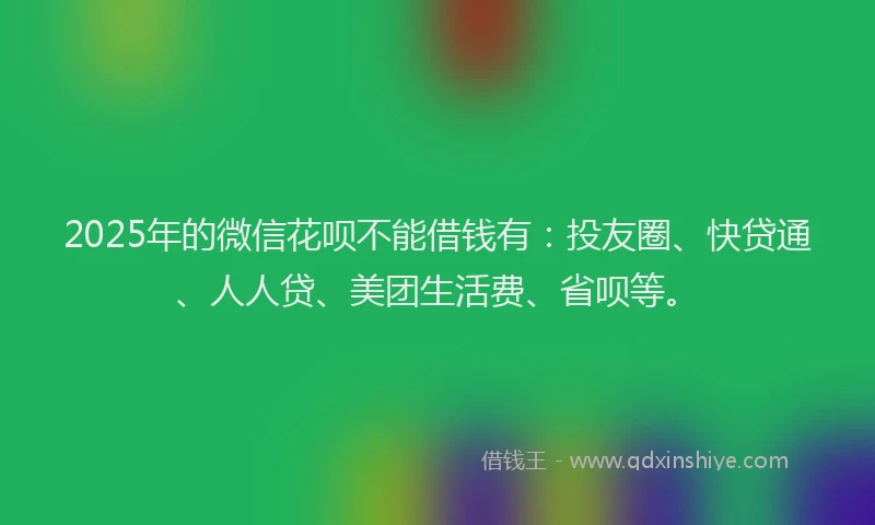 2025年的微信花呗不能借钱有：投友圈、快贷通、人人贷、美团生活费、省呗等。
