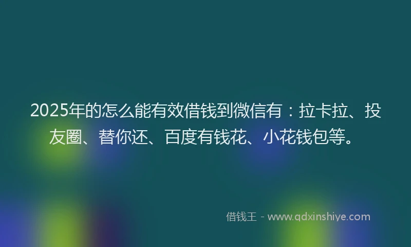2025年的怎么能有效借钱到微信有：拉卡拉、投友圈、替你还、百度有钱花、小花钱包等。