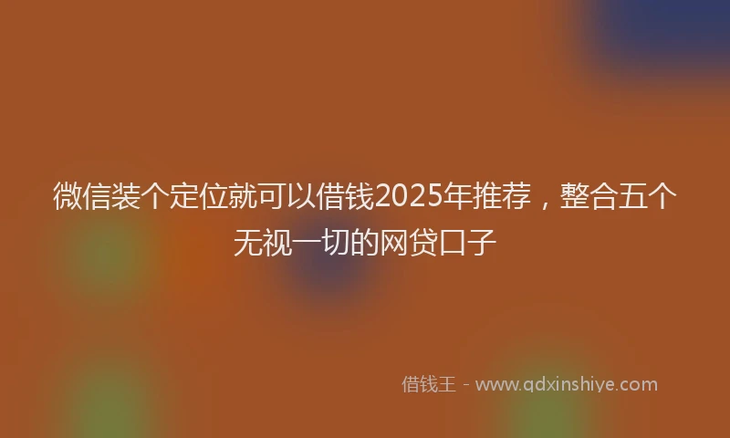 微信装个定位就可以借钱2025年推荐，整合五个无视一切的网贷口子