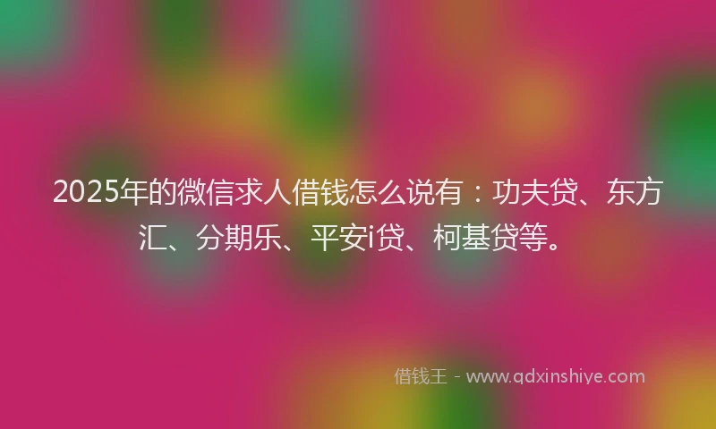 2025年的微信求人借钱怎么说有：功夫贷、东方汇、分期乐、平安i贷、柯基贷等。