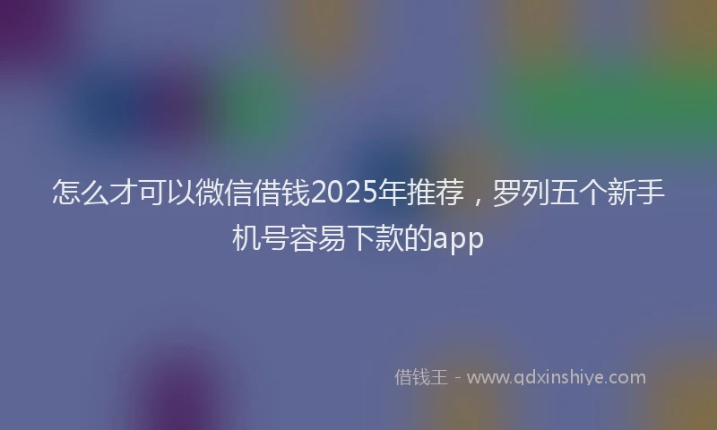怎么才可以微信借钱2025年推荐，罗列五个新手机号容易下款的app