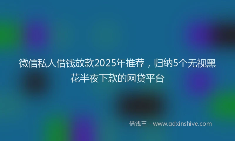 微信私人借钱放款2025年推荐，归纳5个无视黑花半夜下款的网贷平台