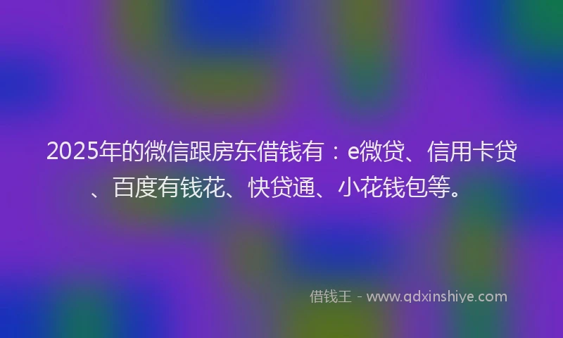 2025年的微信跟房东借钱有：e微贷、信用卡贷、百度有钱花、快贷通、小花钱包等。