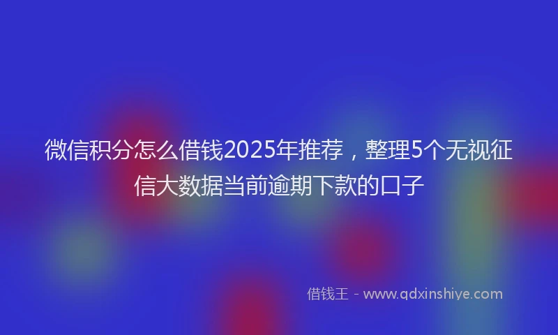微信积分怎么借钱2025年推荐，整理5个无视征信大数据当前逾期下款的口子