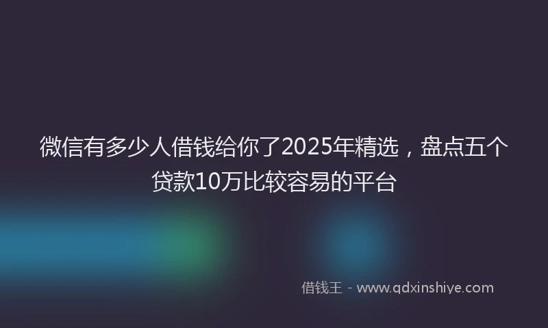 微信有多少人借钱给你了2025年精选，盘点五个贷款10万比较容易的平台