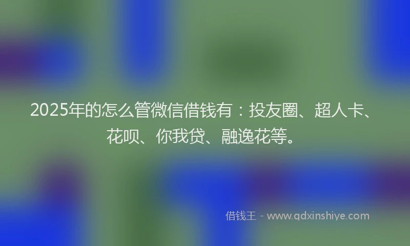 2025年的怎么管微信借钱有：投友圈、超人卡、花呗、你我贷、融逸花等。