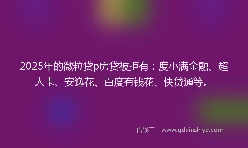 2025年的微粒贷p房贷被拒有：度小满金融、超人卡、安逸花、百度有钱花、快贷通等。