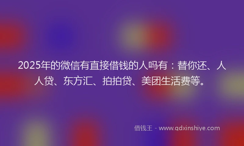 2025年的微信有直接借钱的人吗有：替你还、人人贷、东方汇、拍拍贷、美团生活费等。